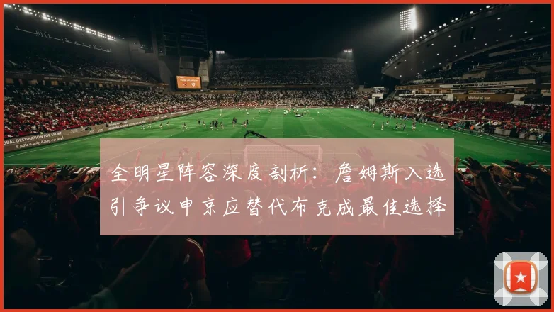 全明星阵容深度剖析：詹姆斯入选引争议申京应替代布克成最佳选择