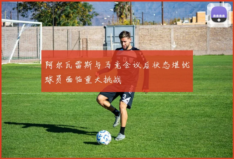阿尔瓦雷斯与马竞会议后状态堪忧球员面临重大挑战