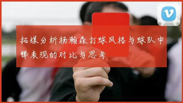 拓媒分析杨瀚森打球风格与球队中锋表现的对比与思考