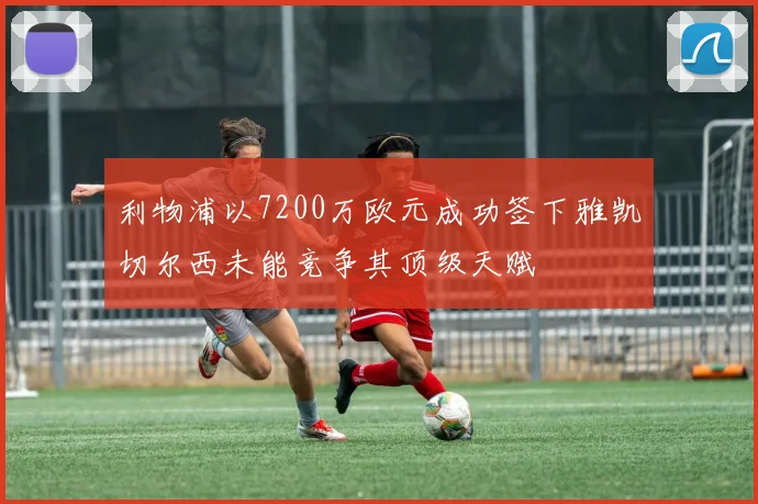 利物浦以7200万欧元成功签下雅凯切尔西未能竞争其顶级天赋