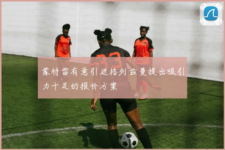 蒙特雷有意引进格列兹曼提出吸引力十足的报价方案