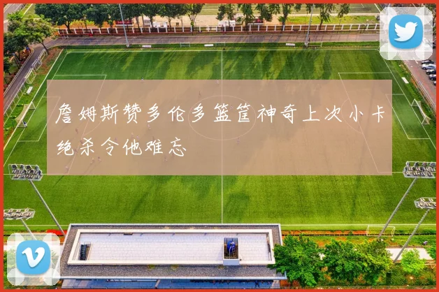 詹姆斯赞多伦多篮筐神奇上次小卡绝杀令他难忘