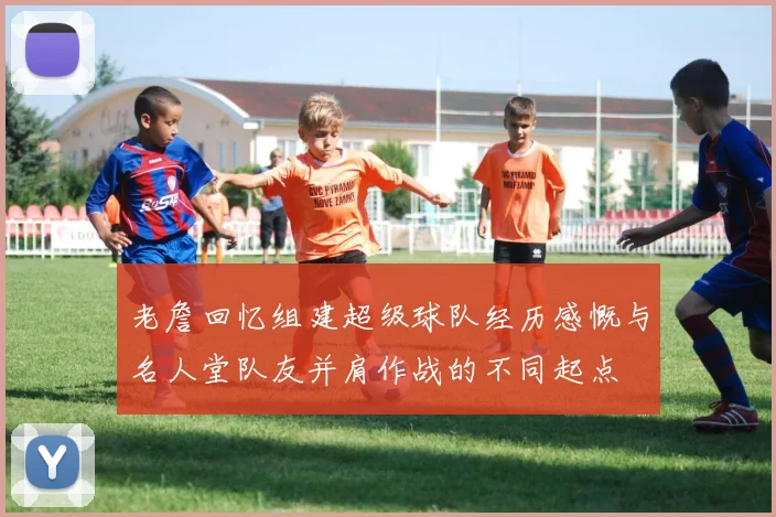 老詹回忆组建超级球队经历感慨与名人堂队友并肩作战的不同起点