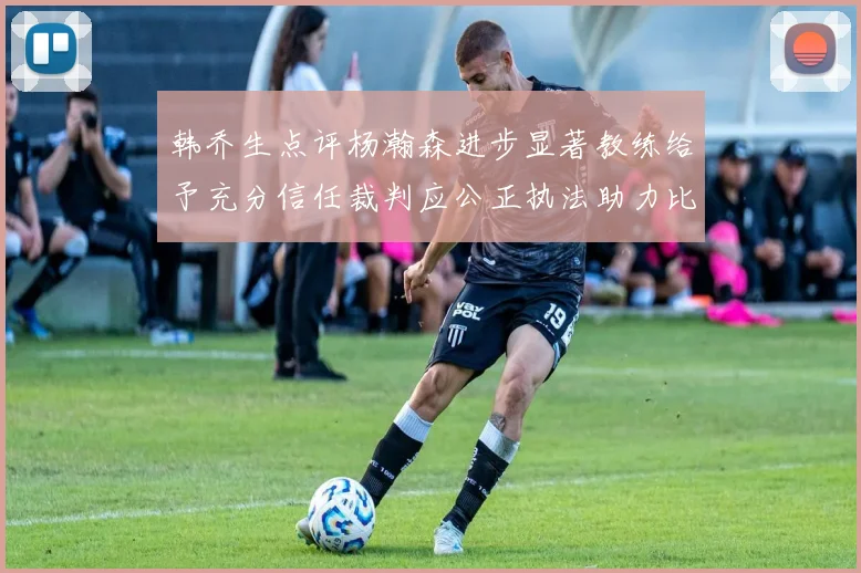 韩乔生点评杨瀚森进步显著教练给予充分信任裁判应公正执法助力比赛发展