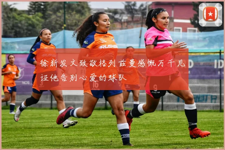 徐新发文致敬格列兹曼感慨万千见证他告别心爱的球队