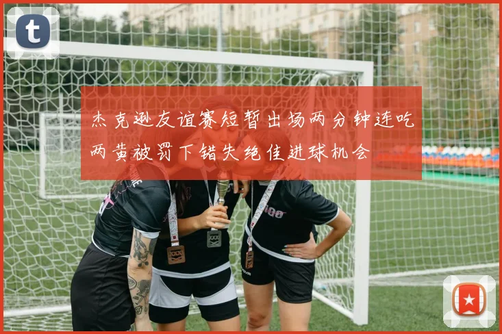 杰克逊友谊赛短暂出场两分钟连吃两黄被罚下错失绝佳进球机会