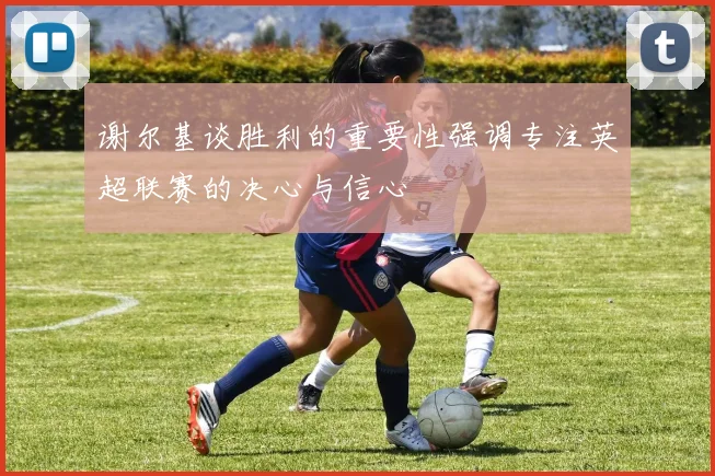谢尔基谈胜利的重要性强调专注英超联赛的决心与信心